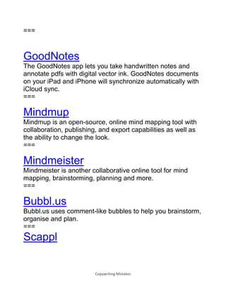 Copywriting Mistakes
===
GoodNotes
The GoodNotes app lets you take handwritten notes and
annotate pdfs with digital vector ink. GoodNotes documents
on your iPad and iPhone will synchronize automatically with
iCloud sync.
===
Mindmup
Mindmup is an open-source, online mind mapping tool with
collaboration, publishing, and export capabilities as well as
the ability to change the look.
===
Mindmeister
Mindmeister is another collaborative online tool for mind
mapping, brainstorming, planning and more.
===
Bubbl.us
Bubbl.us uses comment-like bubbles to help you brainstorm,
organise and plan.
===
Scappl
 