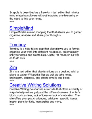 Copywriting Mistakes
Scapple is described as a free-form text editor that mimics
mind mapping software without imposing any hierarchy or
the need to link your notes.
===
SimpleMind
SimpleMind is a mind mapping tool that allows you to gather,
organise, analyse and share your thoughts.
===
Tomboy
Tomboy is a note-taking app that also allows you to format,
organise your work into different notebooks, automatically
link your notes and create lists. Useful for research as well
as to-do lists.
===
Zim
Zim is a text editor that also functions as a desktop wiki, a
place to gather Wikipedia files as well as take notes,
brainstorm, organise, and create emails and blogs.
===
Creative Writing Solutions
Creative Writing Solutions is a website that offers a variety of
ways to help writers get past the different causes of writer’s
block, such as fear, lack of ideas or lack of motivation. The
site offers prompts, challenges, advice on specific issues,
lesson plans for kids, mentorship and more.
===
 
