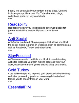 Copywriting Mistakes
Feedly lets you put all your content in one place. Content
includes your publications, YouTube channels, blogs,
collections and even keyword alerts.
===
Readability
Readability allows you to adjust and save web pages for
greater readability, enjoyability and convenience.
===
Anti-Social
Anti-Social is a timed Chrome plug-in that allows you block
the social media features on websites, such as comments as
well as Facebook, Twitter and other icons.
===
StayFocused
A Chrome extension that lets you block those distracting
websites that keep you from making progress with your
work, especially handy if you’re slaving away on a thesis.
Cold Turkey
Cold Turkey helps you improve your productivity by blocking
websites, preventing you from becoming distracted and
forcing you to concentrate on your work.
===
EssentialPIM
 
