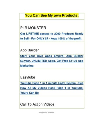 Copywriting Mistakes
You Can See My own Products:
PLR MONSTER
Get LIFETIME access to 2000 Products Ready
to Sell - For ONLY $7 - keep 100% of the profit
App Builder
Start Your Own Apps Empire! App Builder
$9/year, UNLIMITED Apps, Get Free $1100 App
Marketing
Easytube
Youtube Page 1 in 1 minute Easy System - See
How All My Videos Rank Page 1 in Youtube,
Yours Can Be
Call To Action Videos
 