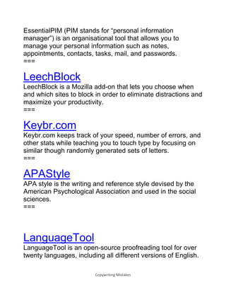 Copywriting Mistakes
EssentialPIM (PIM stands for “personal information
manager”) is an organisational tool that allows you to
manage your personal information such as notes,
appointments, contacts, tasks, mail, and passwords.
===
LeechBlock
LeechBlock is a Mozilla add-on that lets you choose when
and which sites to block in order to eliminate distractions and
maximize your productivity.
===
Keybr.com
Keybr.com keeps track of your speed, number of errors, and
other stats while teaching you to touch type by focusing on
similar though randomly generated sets of letters.
===
APAStyle
APA style is the writing and reference style devised by the
American Psychological Association and used in the social
sciences.
===
LanguageTool
LanguageTool is an open-source proofreading tool for over
twenty languages, including all different versions of English.
 