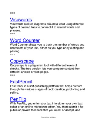 Copywriting Mistakes
===
Visuwords
Visuwords creates diagrams around a word using different
types of colored lines to connect it to related words and
phrases.
===
Word Counter
Word Counter allows you to track the number of words and
characters of your text, either as you type or by cutting and
pasting.
===
Copyscape
Copyscape is a plagiarism tool with different levels of
checks. The free version lets you compare content from
different articles or web pages.
===
FastPencil
FastPencil is a self-publishing platform that helps authors
through the various stages of book creation, publishing and
selling.
PenFlip
With PenFlip, you enter your text into either your own text
editor or an online markdown editor. You then submit it for
public or private feedback that you reject or accept, and
 