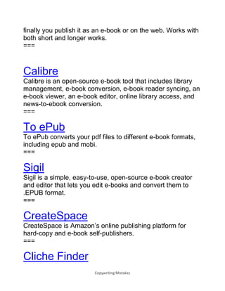 Copywriting Mistakes
finally you publish it as an e-book or on the web. Works with
both short and longer works.
===
Calibre
Calibre is an open-source e-book tool that includes library
management, e-book conversion, e-book reader syncing, an
e-book viewer, an e-book editor, online library access, and
news-to-ebook conversion.
===
To ePub
To ePub converts your pdf files to different e-book formats,
including epub and mobi.
===
Sigil
Sigil is a simple, easy-to-use, open-source e-book creator
and editor that lets you edit e-books and convert them to
.EPUB format.
===
CreateSpace
CreateSpace is Amazon’s online publishing platform for
hard-copy and e-book self-publishers.
===
Cliche Finder
 