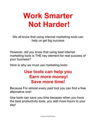 Copywriting Mistakes
Work Smarter
Not Harder!
We all know that using internet marketing tools can
help us get big success
However, did you know that using best internet
marketing tools is THE key element for real success of
your business?
Here is why we must use marketing tools:
Use tools can help you
Earn more money!
Save more time!
Because For almost every paid tool you can find a free
alternative one!
Use tools can save you time because when you have
the best productivity tools, you add more hours to your
day!
 
