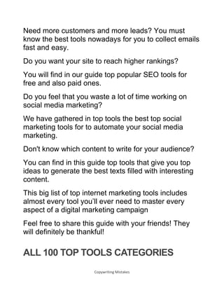 Copywriting Mistakes
Need more customers and more leads? You must
know the best tools nowadays for you to collect emails
fast and easy.
Do you want your site to reach higher rankings?
You will find in our guide top popular SEO tools for
free and also paid ones.
Do you feel that you waste a lot of time working on
social media marketing?
We have gathered in top tools the best top social
marketing tools for to automate your social media
marketing.
Don't know which content to write for your audience?
You can find in this guide top tools that give you top
ideas to generate the best texts filled with interesting
content.
This big list of top internet marketing tools includes
almost every tool you’ll ever need to master every
aspect of a digital marketing campaign
Feel free to share this guide with your friends! They
will definitely be thankful!
ALL 100 TOP TOOLS CATEGORIES
 