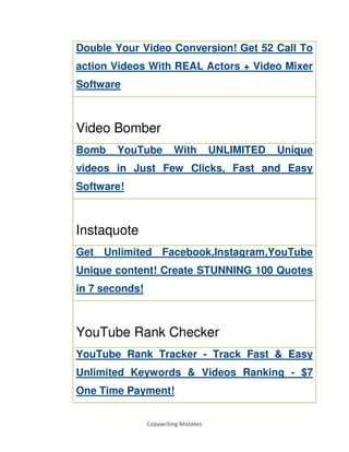 Copywriting Mistakes
Double Your Video Conversion! Get 52 Call To
action Videos With REAL Actors + Video Mixer
Software
Video Bomber
Bomb YouTube With UNLIMITED Unique
videos in Just Few Clicks, Fast and Easy
Software!
Instaquote
Get Unlimited Facebook,Instagram,YouTube
Unique content! Create STUNNING 100 Quotes
in 7 seconds!
YouTube Rank Checker
YouTube Rank Tracker - Track Fast & Easy
Unlimited Keywords & Videos Ranking - $7
One Time Payment!
 