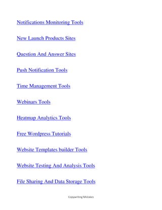 Copywriting Mistakes
Notifications Monitoring Tools
New Launch Products Sites
Question And Answer Sites
Push Notification Tools
Time Management Tools
Webinars Tools
Heatmap Analytics Tools
Free Wordpress Tutorials
Website Templates builder Tools
Website Testing And Analysis Tools
File Sharing And Data Storage Tools
 