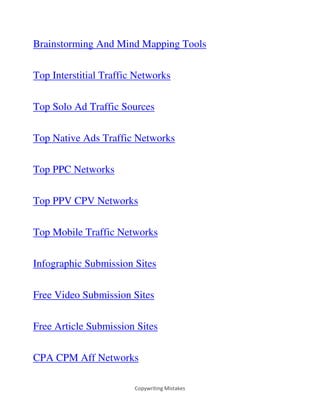 Copywriting Mistakes
Brainstorming And Mind Mapping Tools
Top Interstitial Traffic Networks
Top Solo Ad Traffic Sources
Top Native Ads Traffic Networks
Top PPC Networks
Top PPV CPV Networks
Top Mobile Traffic Networks
Infographic Submission Sites
Free Video Submission Sites
Free Article Submission Sites
CPA CPM Aff Networks
 