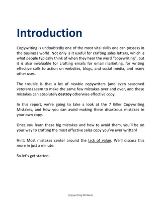 Copywriting Mistakes
Introduction
Copywriting is undoubtedly one of the most vital skills one can possess in
the business world. Not only is it useful for crafting sales letters, which is
what people typically think of when they hear the word copywriting , but
it is also invaluable for crafting emails for email marketing, for writing
effective calls to action on websites, blogs, and social media, and many
other uses.
The trouble is that a lot of newbie copywriters (and even seasoned
veterans) seem to make the same few mistakes over and over, and these
mistakes can absolutely destroy otherwise effective copy.
In this report, we’re going to take a look at the 7 Killer Copywriting
Mistakes, and how you can avoid making these disastrous mistakes in
your own copy.
Once you learn these big mistakes and how to avoid them, you’ll be on
your way to crafting the most effective sales copy you’ve ever written!
Hint: Most mistakes center around the lack of value. We’ll discuss this
more in just a minute.
So let’s get started.
 