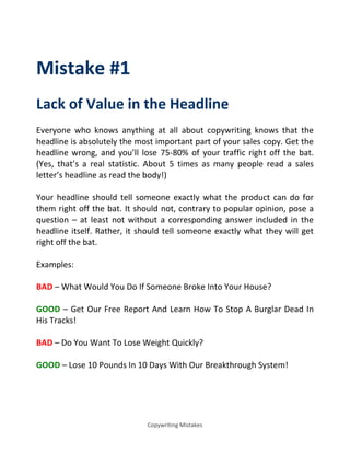 Copywriting Mistakes
Mistake #1
Lack of Value in the Headline
Everyone who knows anything at all about copywriting knows that the
headline is absolutely the most important part of your sales copy. Get the
headline wrong, and you’ll lose 75-80% of your traffic right off the bat.
(Yes, that’s a real statistic. About 5 times as many people read a sales
letter’s headline as read the body!)
Your headline should tell someone exactly what the product can do for
them right off the bat. It should not, contrary to popular opinion, pose a
question – at least not without a corresponding answer included in the
headline itself. Rather, it should tell someone exactly what they will get
right off the bat.
Examples:
BAD – What Would You Do If Someone Broke Into Your House?
GOOD – Get Our Free Report And Learn How To Stop A Burglar Dead In
His Tracks!
BAD – Do You Want To Lose Weight Quickly?
GOOD – Lose 10 Pounds In 10 Days With Our Breakthrough System!
 