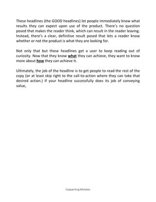 Copywriting Mistakes
These headlines (the GOOD headlines) let people immediately know what
results they can expect upon use of the product. There’s no question
posed that makes the reader think, which can result in the reader leaving.
Instead, there’s a clear, definitive result posed that lets a reader know
whether or not the product is what they are looking for.
Not only that but these headlines get a user to keep reading out of
curiosity. Now that they know what they can achieve, they want to know
more about how they can achieve it.
Ultimately, the job of the headline is to get people to read the rest of the
copy (or at least skip right to the call-to-action where they can take that
desired action.) If your headline successfully does its job of conveying
value,
 