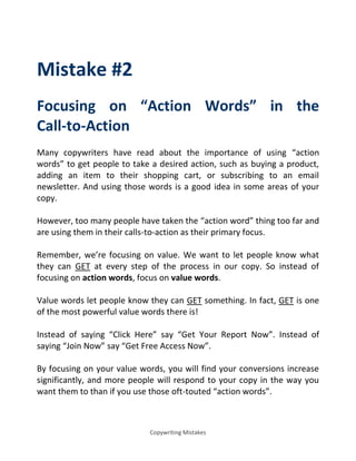Copywriting Mistakes
Mistake #2
Focusing on Action Words in the
Call-to-Action
Many copywriters have read about the importance of using action
words to get people to take a desired action, such as buying a product,
adding an item to their shopping cart, or subscribing to an email
newsletter. And using those words is a good idea in some areas of your
copy.
However, too many people have taken the action word thing too far and
are using them in their calls-to-action as their primary focus.
Remember, we’re focusing on value. We want to let people know what
they can GET at every step of the process in our copy. So instead of
focusing on action words, focus on value words.
Value words let people know they can GET something. In fact, GET is one
of the most powerful value words there is!
Instead of saying Click Here say Get Your Report Now . Instead of
saying Join Now say Get Free Access Now .
By focusing on your value words, you will find your conversions increase
significantly, and more people will respond to your copy in the way you
want them to than if you use those oft-touted action words .
 