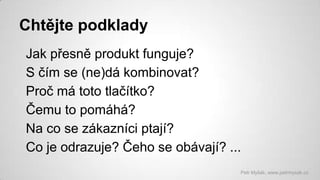 Chtějte podklady
Jak přesně produkt funguje?
S čím se (ne)dá kombinovat?
Proč má toto tlačítko?
Čemu to pomáhá?
Na co se zákazníci ptají?
Co je odrazuje? Čeho se obávají? ...
Petr Myšák, www.petrmysak.cz

 