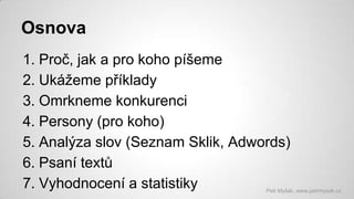 Osnova
1. Proč, jak a pro koho píšeme
2. Ukážeme příklady
3. Omrkneme konkurenci
4. Persony (pro koho)
5. Analýza slov (Seznam Sklik, Adwords)
6. Psaní textů
7. Vyhodnocení a statistiky

Petr Myšák, www.petrmysak.cz

 