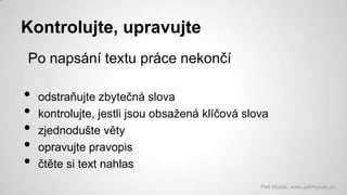 Kontrolujte, upravujte
Po napsání textu práce nekončí

•
•
•
•
•

odstraňujte zbytečná slova
kontrolujte, jestli jsou obsažená klíčová slova
zjednodušte věty
opravujte pravopis
čtěte si text nahlas
Petr Myšák, www.petrmysak.cz

 