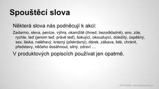 Spouštěcí slova
Některá slova nás podněcují k akci:
Zadarmo, sleva, peníze, výhra, okamžitě (ihned, bezodkladně), ano, zde,
rychle, teď (jenom teď, právě teď), šokující, okouzlující, důležitý, úspěšný,
sex, láska, naléhavý, krásný (překrásný), dárek, zábava, lidé, chránit,
představy, něčeho dosáhnout, silný, zdraví …

V produktových popiscích používat jen opatrně.

Petr Myšák, www.petrmysak.cz

 