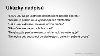 Ukázky nadpisů
"6 000 000 Kč již ušetřili na daních klienti našeho spoření."
“Kolikrát je pračka AEG výkonnější než raketoplán”
"Jak získat exklusivní slevu na novou pračku"
"Ukončete své trápení s bolestí zad"
"Nevyhazujte peníze oknem za reklamu, která nefunguje"
"Nenechte děti tloustnout po sladkostech, dejte jim sušené ovoce"

Petr Myšák, www.petrmysak.cz

 