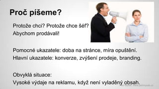 Proč píšeme?
Protože chci? Protože chce šéf?
Abychom prodávali!
Pomocné ukazatele: doba na stránce, míra opuštění.
Hlavní ukazatele: konverze, zvýšení prodeje, branding.

Obvyklá situace:
Vysoké výdaje na reklamu, když není vyladěný obsah.
Petr Myšák, www.petrmysak.cz

 