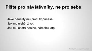 Pište pro návštěvníky, ne pro sebe
Jaké benefity mu produkt přinese.
Jak mu ulehčí život.
Jak mu ušetří peníze, námahu, atp.

Petr Myšák, www.petrmysak.cz

 