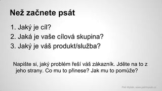 Než začnete psát
1. Jaký je cíl?
2. Jaká je vaše cílová skupina?
3. Jaký je váš produkt/služba?
Napište si, jaký problém řeší váš zákazník. Jděte na to z
jeho strany. Co mu to přinese? Jak mu to pomůže?
Petr Myšák, www.petrmysak.cz

 