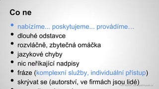 Co ne

•
•
•
•
•
•
•

nabízíme... poskytujeme... provádíme…
dlouhé odstavce
rozvláčně, zbytečná omáčka
jazykové chyby
nic neříkající nadpisy
fráze (komplexní služby, individuální přístup)
skrývat se (autorství, ve firmách jsou lidé)

Petr Myšák, www.petrmysak.cz

 