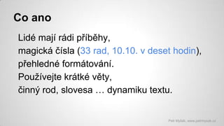 Co ano
Lidé mají rádi příběhy,
magická čísla (33 rad, 10.10. v deset hodin),
přehledné formátování.
Používejte krátké věty,
činný rod, slovesa … dynamiku textu.

Petr Myšák, www.petrmysak.cz

 