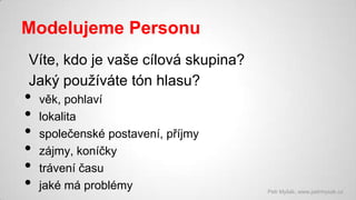 Modelujeme Personu
Víte, kdo je vaše cílová skupina?
Jaký používáte tón hlasu?

•
•
•
•
•
•

věk, pohlaví
lokalita
společenské postavení, příjmy
zájmy, koníčky
trávení času
jaké má problémy

Petr Myšák, www.petrmysak.cz

 