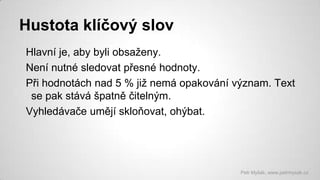 Hustota klíčový slov
Hlavní je, aby byli obsaženy.
Není nutné sledovat přesné hodnoty.
Při hodnotách nad 5 % již nemá opakování význam. Text
se pak stává špatně čitelným.
Vyhledávače umějí skloňovat, ohýbat.

Petr Myšák, www.petrmysak.cz

 