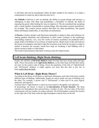 By: Dr M H Lakdawala haniflakdawala@gmail.com 10
is still there and can be reawakened. Often all that's needed to be creative is to make a
commitment to creativity and to take the time for it.
An Attitude. Creativity is also an attitude: the ability to accept change and newness, a
willingness to play with ideas and possibilities, a flexibility of outlook, the habit of
enjoying the good, while looking for ways to improve it. We are socialized into accepting
only a small number of permitted or normal things, like chocolate-covered strawberries,
for example. The creative person realizes that there are other possibilities, like peanut
butter and banana sandwiches, or chocolate-covered prunes.
A Process. Creative people work hard and continually to improve ideas and solutions, by
making gradual alterations and refinements to their works. Contrary to the mythology
surrounding creativity, very, very few works of creative excellence are produced with a
single stroke of brilliance or in a frenzy of rapid activity. Much closer to the real truth are
the stories of companies who had to take the invention away from the inventor in order to
market it because the inventor would have kept on tweaking it and fiddling with it,
always trying to make it a little better.
The creative person knows that there is always room for improvement.
Left brain thinking; Right Brain thinking:
People who identify as left-brain thinkers might feel that they have strong math and logic
skills. Those who profess to be right-brain thinkers, on the other hand, feel that their talents
are more on the creative side of things. Given the popularity of the idea of "right-brained"
and "left-brained" thinkers, it might surprise you learn that this idea is just one of
many myths about the brain.
What Is Left Brain - Right Brain Theory?
According to the theory of left-brain or right-brain dominance, each side of the brain controls
different types of thinking. Additionally, people are said to prefer one type of thinking over
the other. For example, a person who is "left-brained" is often said to be more logical,
analytical, and objective.
A person who is "right-brained" is said to be more intuitive, thoughtful, and subjective.
In psychology, the theory is based on the lateralization of brain function. The brain
contains two hemispheres that each performs a number of roles. The two sides of the brain
communicate with one another via corpus callosum. The left hemisphere controls the muscles
on the right side of the body while the right hemisphere controls those on the left.
 