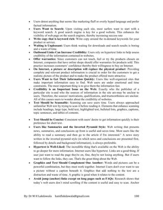 By: Dr M H Lakdawala haniflakdawala@gmail.com 100
• Users detest anything that seems like marketing fluff or overly hyped language and prefer
factual information.
• Users Want to Search: Upon visiting each site, most surfers want to start with a
keyword search. A good search engine is key for a good website. This enhances the
visibility of web page on the search engines, thereby increasing success rate
• Write copy that is keyword rich: Write copy around the in-demand keywords for your
product or service.
• Waiting is Unpleasant: Users think waiting for downloads and search results is boring
and a waste of time.
• Outbound Links Can Increase Credibility: Users rely on hypertext links to help assess
credibility of the information contained in websites.
• Offer warranties: Since customers can not touch, feel or try the products chosen on
Internet, companies that have online shops should offer warranties for products sold. This
practice increases customers’ confidence thereby their willingness to buy on Internet.
• On Internet, a picture or description will replace the physical product: Providing
complete and relevant product information is crucial in order for the customers to get a
realistic picture of the product and to make the product offered more attractive.
• Users Want to Get Their Information Quickly: Users like well-organized sites that
make important information easy to find. Web users are under emotional and time
constraints. The most important thing is to give them the information fast.
• Credibility is an Important Issue on the Web: Exactly who the publisher of a
particular site is-and who the sources of information in the site are-may be unclear to
users. Therefore, the sources' motivations, qualifications, and trustworthiness are unclear.
All of this causes users to wonder about the credibility of websites.
• Text Should be Scannable: Scanning can save users time. Users always approached
unfamiliar Web text by trying to scan it before reading it. Elements that enhance scanning
include headings, large type, bold text, highlighted text, bulleted lists, graphics, captions,
topic sentences, and tables of contents.
• Text Should be Concise: Consistent with users' desire to get information quickly is their
preference for short text.
• Users like Summaries and the Inverted Pyramid Style: Web writing that presents
news, summaries, and conclusions up front is useful and saves time. Most users like the
ability to read a summary and then go to the article if I'm interested." A news story
written in the inverted pyramid style (in which news and conclusions are presented first,
followed by details and background information), is always preferable.
• Hypertext is Well-Liked: The incredible thing that's available on the Web is the ability
to go deeper for more information. Internet users like hypertext. Links are a good thing. If
user just want to read the page they're on, fine, they're not losing anything. But if users
want to follow the links, they can. That's the great thing about the Web.
• Graphics and Text Should Complement One Another: Words and pictures can be a
powerful combination, but they must work together. Internet Users don't ever want to see
a picture without a caption beneath it. Graphics that add nothing to the text are a
distraction and waste of time. A graphic is good when it relates to the content.
• Avoid jump (anchor) links except on long pages such as FAQs: Research shows that
today’s web users don’t mind scrolling if the content is useful and easy to scan. Anchor
 