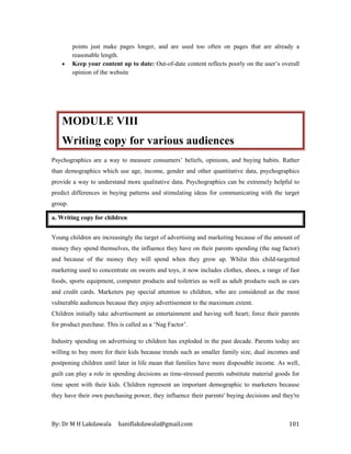 By: Dr M H Lakdawala haniflakdawala@gmail.com 101
points just make pages longer, and are used too often on pages that are already a
reasonable length.
• Keep your content up to date: Out-of-date content reflects poorly on the user’s overall
opinion of the website
MODULE VIII
Writing copy for various audiences
Psychographics are a way to measure consumers’ beliefs, opinions, and buying habits. Rather
than demographics which use age, income, gender and other quantitative data, psychographics
provide a way to understand more qualitative data. Psychographics can be extremely helpful to
predict differences in buying patterns and stimulating ideas for communicating with the target
group.
a. Writing copy for children
Young children are increasingly the target of advertising and marketing because of the amount of
money they spend themselves, the influence they have on their parents spending (the nag factor)
and because of the money they will spend when they grow up. Whilst this child-targetted
marketing used to concentrate on sweets and toys, it now includes clothes, shoes, a range of fast
foods, sports equipment, computer products and toiletries as well as adult products such as cars
and credit cards. Marketers pay special attention to children, who are considered as the most
vulnerable audiences because they enjoy advertisement to the maximum extent.
Children initially take advertisement as entertainment and having soft heart; force their parents
for product purchase. This is called as a ‘Nag Factor’.
Industry spending on advertising to children has exploded in the past decade. Parents today are
willing to buy more for their kids because trends such as smaller family size, dual incomes and
postponing children until later in life mean that families have more disposable income. As well,
guilt can play a role in spending decisions as time-stressed parents substitute material goods for
time spent with their kids. Children represent an important demographic to marketers because
they have their own purchasing power, they influence their parents' buying decisions and they're
 
