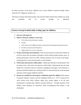 By: Dr M H Lakdawala haniflakdawala@gmail.com 102
the adult consumers of the future. Marketer tries to draw children’s attention through various
means like TV, Magazines, Stickers, etc.
Advertisers recognize that brand loyalties and consumer habits formed when children are young
and vulnerable will be carried through to adulthood.
Factors to keep in mind while writing copy for children
1. Innocence like approach
2. Effective Theme for Children: To feel safe
a. To be allowed the freedom to explore
b. To play
c. Girls & boys have different patterns of growth & development (genetic factors)
d. Freedom of expression through art
e. Opportunities to exercise autonomy
3. Strong visual images and animation: It has also been found in research that children do
not focus much upon the product information which includes product features, price, or
product performance (Van Evra 1998). Instead, advertisers rely on strong visual images,
including both live action and animation, to reach children.
4. Swift action and attractive child models: children get attracted to advertisements with
up tempo music, swift action and attractive child models. Entertainment has also been
found to be a function of the use of humour, catchphrases and jingles. In the literature, it
has been noted that children have a liking towards TV advertisements due to the animated
characters which engages children's attention.
5. Parents are considered as the primary socialisation agents for children: Most aspects
of parental influence continue well into adulthood (Ward et al., 1977). Among all the
social entities from which children might learn, parents appear to be the most
instrumental in teaching their children consumer behaviour . Virtually majority of the
children make purchases for themselves while accompanying their parents to the
marketplace.
 