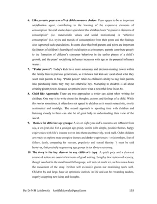 By: Dr M H Lakdawala haniflakdawala@gmail.com 103
6. Like parents, peers can affect child consumer choices: Peers appear to be an important
socialisation agent, contributing to the learning of the expressive elements of
consumption .Several studies have speculated that children learn “expressive elements of
consumption” (i.e. materialistic values and social motivations) or “affective
consumption” (i.e. styles and moods of consumption) from their peers and the findings
also supported such speculations. It seems clear that both parents and peers are important
facilitators of children’s learning of socialisation as consumers; parents contribute greatly
to the formation of children’s consumer behaviour in the earlier phases of a child’s
growth, and the peers’ socialising influence increases with age as the parental influence
wanes .
7. "Pester power”: Today's kids have more autonomy and decision-making power within
the family than in previous generations, so it follows that kids are vocal about what they
want their parents to buy. "Pester power" refers to children's ability to nag their parents
into purchasing items they may not otherwise buy. Marketing to children is all about
creating pester power, because advertisers know what a powerful force it can be.
8. Child like Approach: There are two approaches a writer can adopt when writing for
children. One way is to write about the thoughts, actions and feelings of a child. While
this works sometimes, it often does not appeal to children as it sounds unrealistic, overly
sentimental and nostalgic. The second approach is spending time with children and
listening closely to them can also be of great help in understanding their view of the
world.
9. Themes for different age groups: A six or eight-year-old’s concerns are different from
say, a ten-year-old. For a younger age group, stories with simple, positive themes, happy
experiences with life’s lessons woven into them unobtrusively, work well. Older children
are ready to explore more complex themes and darker experiences – relationships, fear of
failure, death, competing for success, popularity and sexual identity. It must be said
however, that precisely segmenting age groups is not always necessary.
10. The story is the key element in any children’s copy: A quick pace and a clear-cut
course of action are essential elements of good writing. Lengthy descriptions of scenery,
though couched in the most beautiful language, will not cut much ice, as this slows down
the movement of the story. Neither will excessive gloom nor moralising work well.
Children by and large, have an optimistic outlook on life and can be rewarding readers,
eagerly accepting new ideas and thoughts.
 