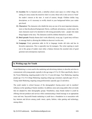 By: Dr M H Lakdawala haniflakdawala@gmail.com 104
11. Location: Be it a haunted castle, a suburban school, outer space or a tribal village, the
setting of a story creates the mood for what’s to come. Done well, it also serves to ‘hook’
the reader’s interest at the start. A word of caution, though. Children dislike long
descriptions, so it’s necessary to swiftly sketch in your background before your reader
gets bored.
12. Characters: The characters who inhabit the story are one of its most important elements,
more so than the physical background. Heroic, conflicted, adventurous, or plain nasty, the
main characters need to be sketched in with strong personality traits – people who make
things happen in the story. The characters could be children themselves or adults.
13. Don't preach: Preachy themes don’t work effectively, at any age. A good story will have
its message built in, allowing the children to discover it on his own.
14. Language: Every generation adds its bit to language tweaks old rules and has its
favourite expressions. This is especially true for teenagers. The writer aspiring to reach
out to this group of readers must strike a balance between the essential rules of good
grammar and contemporary expression.
b. Writing copy for Youth
Youth Marketing is a term used in the marketing and advertising industry to describe activities to
communicate with young people, typically in the age range of 12 to 34. More specifically, there is
the Tween Marketing, targeting people in the 8 to 12 year-old range, Teen Marketing, targeting
people age 13 to 19, College Marketing, targeting college-age consumers, typically ages 18 to 21,
Young Adult Marketing, targeting young professionals, typically ages 22 and above.
The youth market is critical because of the demographic's buying power and its members'
influence on the spending of family members. In addition, teens and young adults often set trends
that are adopted by other demographic groups. Nonetheless, many brands market to youth by
offering relevant products and services while communicating a brand message in an appropriate
voice and tone. Successful brands marketing to youth have a foundation in or association with
key interests and drivers among youth: music, sports, fashion, video gaming and technology,
among others.
 