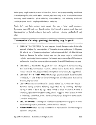 By: Dr M H Lakdawala haniflakdawala@gmail.com 105
Today young people expect to be able to learn about, interact and be entertained by with brands
or services targeting them online. Other common youth marketing tactics include entertainment
marketing, music marketing, sports marketing, event marketing, viral marketing, school and
college programs, product sampling and influencer marketing.
Youth don’t want better content—more memes—they want a better social experience.
Developing successful youth copy depends on this. It isn’t enough to speak to youth; they must
be engaged in a way that allows them to share and to contribute—with your brand and with each
other
The essentials of writing a good copy for writing copy for youth:
1. EXCLUSIVE ATTENTION: The most important factor is the never-ending desire to be
accepted, to belong. For many members of Generation Y (now aged around 12–20 years),
this is by far one of the most pressing issues confronting them in daily life. Thus the copy
should not focus on the product, instead copy place the young buyer in a position of
exclusive attention during conversations. For instance, a growing number of iPhone users
are beginning to purchase unique applications, despite the availability of many free ones.
2. CONNECT: At the end of the day, youth don’t want a dialogue with the brand and they
don’t want to be your friend on Facebook. All they want is that the brand help them
connect with each other. Copy should not interrupt their conversations, but support them.
3. CONNECT WITH THEIR PARENTS: Younger generations (both Z and their older
counterparts, Y) tend to be very close to their parents and often consult them on life
decisions, large and small
4. CONTEXT: It’s not just about content—context matters, too. Content is the product—
the “what” we buy. Context is the feeling we get when. We buy something—the “why”
we buy. Content is driven by logic while context is driven by emotion. Content is
advertising, sponsorship, thought leadership, emails, blog posts, public relations. Context
is community, contribution, events, crowd-sourced projects. Companies create content.
Customers create context.
5. DETAILED COPY: To fulfill youth need to enhance and continuously update an online
presence through website, multimedia, content and social networks.
6. PERSONALIZATION: The copy should focus on personalization and relationships as
opposed to sales pitches.
 