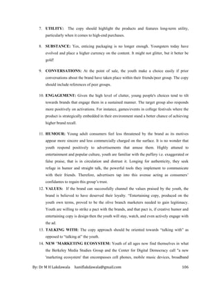 By: Dr M H Lakdawala haniflakdawala@gmail.com 106
7. UTILITY: The copy should highlight the products and features long-term utility,
particularly when it comes to high-end purchases.
8. SUBSTANCE: Yes, enticing packaging is no longer enough. Youngsters today have
evolved and place a higher currency on the content. It might not glitter, but it better be
gold!
9. CONVERSATIONS: At the point of sale, the youth make a choice easily if prior
conversations about the brand have taken place within their friends/peer group. The copy
should include references of peer groups.
10. ENGAGEMENT: Given the high level of clutter, young people's choices tend to tilt
towards brands that engage them in a sustained manner. The target group also responds
more positively on activations. For instance, games/events in college festivals where the
product is strategically embedded in their environment stand a better chance of achieving
higher brand recall.
11. HUMOUR: Young adult consumers feel less threatened by the brand as its motives
appear more sincere and less commercially charged on the surface. It is no wonder that
youth respond positively to advertisements that amuse them. Highly attuned to
entertainment and popular culture, youth are familiar with the puffery i.e. exaggerated or
false praise, that is in circulation and distrust it. Longing for authenticity, they seek
refuge in humor and straight talk, the powerful tools they implement to communicate
with their friends. Therefore, advertisers tap into this avenue acting as consumers’
confidantes to regain this group’s trust.
12. VALUES: If the brand can successfully channel the values praised by the youth, the
brand is believed to have deserved their loyalty. “Entertaining copy, produced on the
youth own terms, proved to be the olive branch marketers needed to gain legitimacy.
Youth are willing to strike a pact with the brands, and that pact is, if creative humor and
entertaining copy is design then the youth will stay, watch, and even actively engage with
the ad.
13. TALKING WITH: The copy approach should be oriented towards “talking with” as
opposed to “talking at” the youth.
14. NEW 'MARKETING ECOSYSTEM: Youth of all ages now find themselves in what
the Berkeley Media Studies Group and the Center for Digital Democracy call "a new
'marketing ecosystem' that encompasses cell phones, mobile music devices, broadband
 