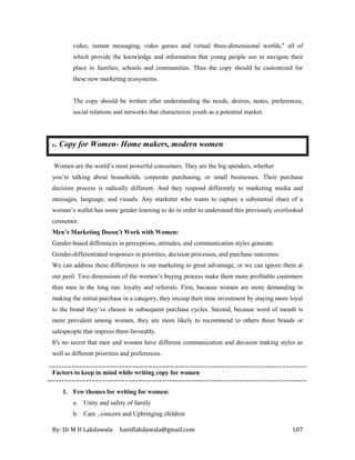By: Dr M H Lakdawala haniflakdawala@gmail.com 107
video, instant messaging, video games and virtual three-dimensional worlds," all of
which provide the knowledge and information that young people use to navigate their
place in families, schools and communities. Thus the copy should be customized for
these new marketing ecosystems.
The copy should be written after understanding the needs, desires, tastes, preferences,
social relations and networks that characterize youth as a potential market.
c. Copy for Women- Home makers, modern women
Women are the world’s most powerful consumers. They are the big spenders, whether
you’re talking about households, corporate purchasing, or small businesses. Their purchase
decision process is radically different. And they respond differently to marketing media and
messages, language, and visuals. Any marketer who wants to capture a substantial share of a
woman’s wallet has some gender learning to do in order to understand this previously overlooked
consumer.
Men’s Marketing Doesn’t Work with Women:
Gender-based differences in perceptions, attitudes, and communication styles generate
Gender-differentiated responses in priorities, decision processes, and purchase outcomes.
We can address these differences in our marketing to great advantage, or we can ignore them at
our peril. Two dimensions of the women’s buying process make them more profitable customers
than men in the long run: loyalty and referrals. First, because women are more demanding in
making the initial purchase in a category, they recoup their time investment by staying more loyal
to the brand they’ve chosen in subsequent purchase cycles. Second, because word of mouth is
more prevalent among women, they are more likely to recommend to others those brands or
salespeople that impress them favorably.
It's no secret that men and women have different communication and decision making styles as
well as different priorities and preferences.
Factors to keep in mind while writing copy for women
1. Few themes for writing for women:
a. Unity and safety of family
b. Care , concern and Upbringing children
 