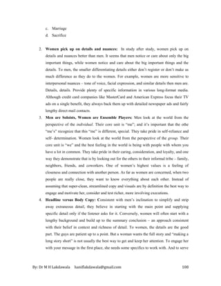 By: Dr M H Lakdawala haniflakdawala@gmail.com 108
c. Marriage
d. Sacrifice
2. Women pick up on details and nuances: In study after study, women pick up on
details and nuances better than men. It seems that men notice or care about only the big
important things, while women notice and care about the big important things and the
details. To men, the smaller differentiating details either don’t register or don’t make as
much difference as they do to the women. For example, women are more sensitive to
interpersonal nuances – tone of voice, facial expression, and similar details then men are.
Details, details. Provide plenty of specific information in various long-format media.
Although credit card companies like MasterCard and American Express focus their TV
ads on a single benefit, they always back them up with detailed newspaper ads and fairly
lengthy direct mail contacts.
3. Men are Soloists, Women are Ensemble Players: Men look at the world from the
perspective of the individual. Their core unit is “me”; and it’s important that the othe
“me’s” recognize that this “me” is different, special. They take pride in self-reliance and
self- determination. Women look at the world from the perspective of the group. Their
core unit is “we” and the best feeling in the world is being with people with whom you
have a lot in common. They take pride in their caring, consideration, and loyalty, and one
way they demonstrate that is by looking out for the others in their informal tribe – family,
neighbors, friends, and coworkers. One of women’s highest values is a feeling of
closeness and connection with another person. As far as women are concerned, when two
people are really close, they want to know everything about each other. Instead of
assuming that super-clean, streamlined copy and visuals are by definition the best way to
engage and motivate her, consider and test richer, more involving executions.
4. Headline versus Body Copy: Consistent with men’s inclination to simplify and strip
away extraneous detail, they believe in starting with the main point and supplying
specific detail only if the listener asks for it. Conversely, women will often start with a
lengthy background and build up to the summary conclusion – an approach consistent
with their belief in context and richness of detail. To women, the details are the good
part. The guys are patient up to a point. But a woman wants the full story and “making a
long story short” is not usually the best way to get and keep her attention. To engage her
with your message in the first place, she needs some specifics to work with. And to serve
 