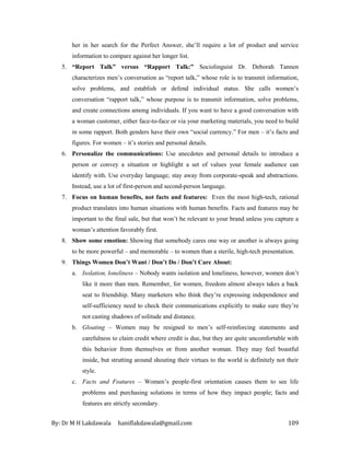 By: Dr M H Lakdawala haniflakdawala@gmail.com 109
her in her search for the Perfect Answer, she’ll require a lot of product and service
information to compare against her longer list.
5. “Report Talk” versus “Rapport Talk:” Sociolinguist Dr. Deborah Tannen
characterizes men’s conversation as “report talk,” whose role is to transmit information,
solve problems, and establish or defend individual status. She calls women’s
conversation “rapport talk,” whose purpose is to transmit information, solve problems,
and create connections among individuals. If you want to have a good conversation with
a woman customer, either face-to-face or via your marketing materials, you need to build
in some rapport. Both genders have their own “social currency.” For men – it’s facts and
figures. For women – it’s stories and personal details.
6. Personalize the communications: Use anecdotes and personal details to introduce a
person or convey a situation or highlight a set of values your female audience can
identify with. Use everyday language; stay away from corporate-speak and abstractions.
Instead, use a lot of first-person and second-person language.
7. Focus on human benefits, not facts and features: Even the most high-tech, rational
product translates into human situations with human benefits. Facts and features may be
important to the final sale, but that won’t be relevant to your brand unless you capture a
woman’s attention favorably first.
8. Show some emotion: Showing that somebody cares one way or another is always going
to be more powerful – and memorable – to women than a sterile, high-tech presentation.
9. Things Women Don’t Want / Don’t Do / Don’t Care About:
a. Isolation, loneliness – Nobody wants isolation and loneliness, however, women don’t
like it more than men. Remember, for women, freedom almost always takes a back
seat to friendship. Many marketers who think they’re expressing independence and
self-sufficiency need to check their communications explicitly to make sure they’re
not casting shadows of solitude and distance.
b. Gloating – Women may be resigned to men’s self-reinforcing statements and
carefulness to claim credit where credit is due, but they are quite uncomfortable with
this behavior from themselves or from another woman. They may feel boastful
inside, but strutting around shouting their virtues to the world is definitely not their
style.
c. Facts and Features – Women’s people-first orientation causes them to see life
problems and purchasing solutions in terms of how they impact people; facts and
features are strictly secondary.
 