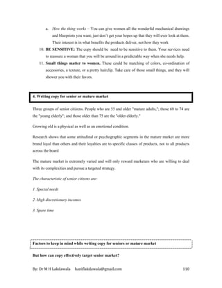By: Dr M H Lakdawala haniflakdawala@gmail.com 110
a. How the thing works – You can give women all the wonderful mechanical drawings
and blueprints you want; just don’t get your hopes up that they will ever look at them.
Their interest is in what benefits the products deliver, not how they work
10. BE SENSITIVE: The copy should be need to be sensitive to them. Your services need
to reassure a woman that you will be around in a predictable way when she needs help.
11. Small things matter to women. These could be matching of colors, co-ordination of
accessories, a texture, or a pretty hairclip. Take care of those small things, and they will
shower you with their favors.
4. Writing copy for senior or mature market
Three groups of senior citizens. People who are 55 and older "mature adults,"; those 68 to 74 are
the "young elderly"; and those older than 75 are the "older elderly."
Growing old is a physical as well as an emotional condition.
Research shows that some attitudinal or psychographic segments in the mature market are more
brand loyal than others and their loyalties are to specific classes of products, not to all products
across the board
The mature market is extremely varied and will only reward marketers who are willing to deal
with its complexities and pursue a targeted strategy.
The characteristic of senior citizens are:
1. Special needs
2. High discretionary incomes
3. Spare time
Factors to keep in mind while writing copy for seniors or mature market
But how can copy effectively target senior market?
 