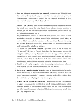 By: Dr M H Lakdawala haniflakdawala@gmail.com 113
1. Copy has to be relevant, engaging and impactful: You also have to fully understand
the senior level executives' roles, responsibilities and concerns, and provide a
personalized and customized offer that they can't find elsewhere. Missing any of these
areas can result in a one-way ticket to the recycle bin.
2. Getting Them Engaged: When dealing with upper management, remind them of things
they already know in a way that makes them feel smart and trust you at the same time. In
business, you start with conventional wisdom and then walk them, carefully, toward the
new information you want to sink in.
3. Do your homework. There is no substitute to being prepared. Take time to research
what products or services the company is already using and match that to your product or
services. Take it one step farther and scope out the competition! This one simple step
will have you prepared and looking like a pro when asked why doing business with your
small business will be better for the company.
4. Be ready with your short VP pitch. Copy writer should be able to deliver the
“elevator pitch”. However, in Corporate India, the typical decision maker is bombarded
with pitches all day, everyday. Copywriter must make its copy stand out and capture
their attention by being ready to explain what the company does and why you’re a better
alternative within 30-60 seconds. Capture the decision maker’s attention with a value
proposition that delivers tangible, measurable results you know they cannot resist.
5. Be able to deliver. Big companies want to form ongoing relationships, not make spot
buys, and so be sure copy mention the highlight of long term benefits.
6. Focus on the executive company need: Too often, service communications begin with
a marketing message or irrelevant detail that turns off existing customers. Focus on
what’s importance to executive’s company, what they need to know and do. This
demonstrates that you really do put the executive company first.
7. Make it easy for executive to contact you: Your communication may raise questions
or require a response, so it’s most helpful to provide clear contact information within
your letter or email. Let customers know who to contact, how, and when –including days
and office hours of contacts and call centers. Make it easy for customers to get help from
you – they’ll appreciate that.
 