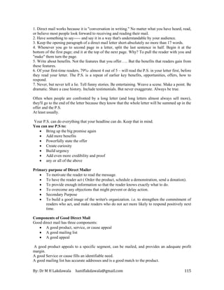 By: Dr M H Lakdawala haniflakdawala@gmail.com 115
1. Direct mail works because it is "conversation in writing." No matter what you have heard, read,
or believe most people look forward to receiving and reading their mail.
2. Have something to say----- and say it in a way that's understandable by your audience.
3. Keep the opening paragraph of a direct mail letter short-absolutely no more than 17 words.
4. Whenever you go to second page in a letter, split the last sentence in half. Begin it at the
bottom of the first page; end it at the top of the next page. Why? To pull the reader with you and
"make" them turn the page.
5. Write about benefits. Not the features that you offer….. But the benefits that readers gain from
these features.
6. Of your first-time readers, 79%- almost 4 out of 5 – will read the P.S. in your letter first, before
they read your letter. The P.S. is a repeat of earlier key benefits, opportunities, offers, how to
respond.
7. Never, but never tell a lie. Tell funny stories. Be entertaining. Weave a scene. Make a point. Be
dramatic. Share a case history. Include testimonials. But never exaggerate. Always be true.
Often when people are confronted by a long letter (and long letters almost always sell more),
they'll go to the end of the letter because they know that the whole letter will be summed up in the
offer and the P.S.
At least usually.
Your P.S. can do everything that your headline can do. Keep that in mind.
You can use P.S to:
• Bring up the big promise again
• Add more benefits
• Powerfully state the offer
• Create curiosity
• Build urgency
• Add even more credibility and proof
• any or all of the above
Primary purpose of Direct Mailer
• To motivate the reader to read the message.
• To have the reader act ( Order the product, schedule a demonstration, send a donation).
• To provide enough information so that the reader knows exactly what to do.
• To overcome any objections that might prevent or delay action.
• Secondary Purpose
• To build a good image of the writer's organization. i.e. to strengthen the commitment of
readers who act, and make readers who do not act more likely to respond positively next
time.
Components of Good Direct Mail
Good direct mail has three components:
• A good product, service, or cause appeal
• A good mailing list
• A good appeal
A good product appeals to a specific segment, can be mailed, and provides an adequate profit
margin.
A good Service or cause fills an identifiable need.
A good mailing list has accurate addresses and is a good match to the product.
 