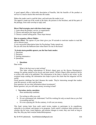 By: Dr M H Lakdawala haniflakdawala@gmail.com 116
A good appeal offers a believable description of benefits, link the benefits of the product or
service to a need or desire that motivates the reader.
Makes the reader want to read the letter, and motivates the reader to act.
The appeal is made up of the words in the letter, the pictures in the brochure, and all the parts of
the package, from outer envelop to reply card.
Direct Mail strategies start with three basic steps:
1. Learn about the product, service, or organization
2. Choose and analyze the target audience
3. Choose a central selling point. These steps interact
How to organize a Direct Mailer:
Opener (Star): The opener of your letter gives you 30 seconds to motivate readers to read the
rest or thrown away.
A very successful subscription letter for Psychology Today started out:
Do you still close the bathroom door when there's no one in the house?
To brain storm possible openers, use the four basic modes:
1. Questions
2. Narration
3. Starling statements a
4. Quotations
1. Questions
Dear writer
What is the best way to start writing?
This letter selling subscriptions to Writer's digest goes on the discuss Hemingway's
strategy for getting started on his novels and short stories. Writer's Digest offers practical advice
to writers who want to be published. This information in the letter is useful to any writer, so the
recipient keeps reading; the information also helps to prove the claim that the magazine will be
useful.
Good question challenge but don't threaten the reader. They're interesting enough that readers
want the answers, so they read the letter.
Poor question: do you want information about investments?
Better question: can you still make money investing in land?
I. Narration, stories, anecdotes
Dear membership candidate:
a. I'm writing to offer you a job.
b. It's not a permanent job, understand. You'll be working for only as much time as you find
it rewarding and fun.
c. It's even a paying job. On the contrary, it will cost you money.
This fund- raising letter from earth watch invites readers to participate in its expeditions,
subscribe to its journal, and donate to its programs. Earth watch's volunteers help scientists and
scholars dig for ruins, count bighorns, and monitor changes in water; they can work as long as
they like; they pay their own(tax deductible)expenses.
 