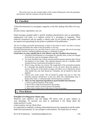 By: Dr M H Lakdawala haniflakdawala@gmail.com 118
The action close can also remind readers of the central selling point, stress the guarantee,
and mention when the customer will get the product.
b. Classified
A brief advertisement in a newspaper, magazine, or the like, dealing with offers of or req
uests
for jobs, houses, apartments, cars, etc.
Small messages grouped under a specific heading (classification) such as automobiles,
employment, real estate, in a separate section of a newspaper or magazine. These
relatively inexpensive ads are usually a column wide, do not include any graphics, and
are typeset (see typesetting) by the printer or publisher of the publication.
The art of writing a powerful advertisement, in three or four lines in such a way that it conveys
the message and induces the reader to buy the product, is not easy.
Classified advertisement gives you very little room to convey your message. But art of conveying
a powerful, attractive, attention grabbing message is a challenge in itself.
Listed below are some valuable tips to write effective copy for Classified Advertisement
1. Classified Advertisements in a newspaper are typically short, as they are charged
for by the line, and one newspaper column wide.
2. You start classified copy with an emotion-packed opening statement that will get
the attention of your reader. This opening statement may be a headline which
includes the keys words about the product or service.
3. Write it long, and then cut it down: The rough draft of the ad should essentially
be a thorough and detailed description of all you know about the product or
service. Having all of the details on paper will allow you to effectively choose
what should stay and what should go. Ultimately, the ad should be short and
targeted.
4. Choose your words wisely: The ad should be simple and easy to read. The
potential customer should have to put zero effort into understanding what is
being sold to them. A confused reader will not become a customer.
5. There are four important ingredients in good classified advertisement.
a. It has to grab the attention of the reader.
b. Next it has to make him interested in the product.
c. Then create a desire in him to possess the product.
d. Then it has to induce him to take action, to buy the product.
c. Press Release
Principles of writing press release copy.
Whatever your objective, you can deploy PR tactics such as press releases to
your advantage. To succeed, you need to understand a few things about the
media and how it works.
Understanding what the Media Want
It is important to establish a working relationship between the organisation and the media
(both local and national). It’s not enough to want attention. The media have to want to
 