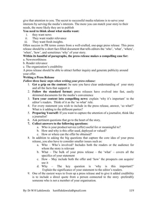 By: Dr M H Lakdawala haniflakdawala@gmail.com 119
give that attention to you. The secret to successful media relations is to serve your
interests by serving the media’s interests. The more you can match your story to their
needs, the more likely they are to publish
You need to think about what media want:
i. they want news
ii. They want reader relevance
iii. They want fresh insights.
Often success in PR terms comes from a well-crafted, one-page press release. This press
release should be a short fact-filled document that tells editors the ‘who’, ‘what’, ‘where’,
‘when’, ‘how’, and sometimes ‘why’ of your story.
Within its handful of paragraphs, the press release makes a compelling case for:
a. Newsworthiness
b. Reader relevance
c. The organization’s credibility
A press release should be able to attract further inquiry and generate publicity around
your offer.
Writing a Press Release
Follow three basic steps when writing your press release:
1. Get a grip on the content: be sure you have clear understanding of your story
and all the facts that support it
2. Follow the standard format: press releases have evolved into fast, easily
skimmed documents for the media’s convenience
3. Turn your content into compelling news: explain ‘why it’s important’ to the
editor’s readers. Think of it as the ‘so what’ rule.
4. For every statement you wish to include in the press release, answer, ‘so what?’
What is it adding to the different parties?
5. Preparing Yourself: If you want to capture the attention of a journalist, think like
a journalist!
6. Ask pertinent questions that go to the heart of the story.
7. Collect answers to the following questions:
a. Who is your product/service (offer) useful for or meaningful to?
b. How and why is this offer used, deployed or valued?
c. How or where can the offer be obtained?
8. In addition to asking the big questions that capture the core idea of your press
release, you also have to consider smaller issues such as:
a. Who – Who’s involved? Includes both the readers or the audience for
whom the story is relevant
b. What – The bulk of your press release – the ‘what’ – covers all the
specifics of your statement
c. How – May include both the offer and ‘how’ the prospects can acquire/
use it
d. Why – The key question is ‘why is this important?’
Explain the significance of your statement to the editor’s readers.
9. One of the easiest ways to liven up a press release and to give it added credibility
is to include a direct quote from a person connected to the story -preferably
someone who is not a member of your organisation.
 