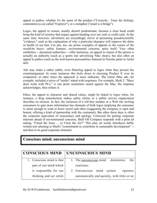 By: Dr M H Lakdawala haniflakdawala@gmail.com 12
appeal to pathos, whether it's the name of the product ("Cocacola : Taste the feeling),
connotation (a car called "Explorer"), or a metaphor ("email is a bridge").
Logos, the appeal to reason, usually doesn't predominate, because a clear head could
bring the kind of scrutiny that argues against handing over our cash or credit card. At the
same time, however, advertisers are exceedingly clever at presenting pseudoscientific
"evidence," such as the explanation of why a particular shampoo will improve the shine
or health of our hair. Car ads, too, are prime examples of appeals to the reason of the
would-be buyer: safety features, environmental concerns, price itself. Very often
celebrities -- presumed authorities -- offer testimony, an appeal to reason if the person is
actually an authority (such as a sports star advertising Nike shoes), but also often an
appeal to pathos (such as the well-known personalities featured in Nerolac paint or Airtel
ads).
Ads may make a rather subtle, even flattering appeal to logos when they present the
counterargument. In some instances this boils down to choosing Product X over its
competitor; at other times the approach is more elaborate. The initial iMac ads, for
example, included a series of "myths" stated with responses. For example, Myth 2, "Macs
don't work with PCs," is one point sometimes raised against the Mac; the response
acknowledges, then refutes it.
Ethos, the appeal to character and shared values, might be linked to logos when, for
instance, a drug manufacturer makes safety claims or a public service organization
describes its mission. In fact, the inclusion of a toll-free number or a Web site inviting
consumers to gain more information has elements of both logos (implying the consumer
is smart enough to want to know more) and ethos (suggesting the company is open and
honest, offering a kind of partnership with the consumer). But ethos these days is often
the corporate equivalent of reassurance and apology. Criticized for putting corporate
interests ahead of environmental concerns, Shell Oil Company responds with a print ad
asking, "Cloud the Issue ... or Clear the Air?" This play on words introduces deftly
written text attesting to Shell's "commitment to contribute to sustainable development" --
and thus to its good corporate character.
Conscious mind; unconscious mind
CONSCIOUS MIND UNCONSCIOUS MIND
1. Conscious mind is that
part of our mind which
is responsible for our
thinking and act while
1. The unconscious mind determines the
reactions;
2. Unconscious mind system operates
automatically and quickly, with little or no
 