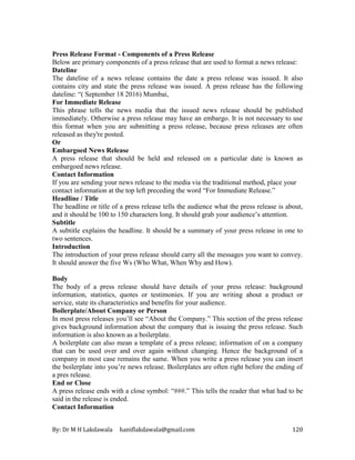 By: Dr M H Lakdawala haniflakdawala@gmail.com 120
Press Release Format - Components of a Press Release
Below are primary components of a press release that are used to format a news release:
Dateline
The dateline of a news release contains the date a press release was issued. It also
contains city and state the press release was issued. A press release has the following
dateline: “( September 18 2016) Mumbai,
For Immediate Release
This phrase tells the news media that the issued news release should be published
immediately. Otherwise a press release may have an embargo. It is not necessary to use
this format when you are submitting a press release, because press releases are often
released as they're posted.
Or
Embargoed News Release
A press release that should be held and released on a particular date is known as
embargoed news release.
Contact Information
If you are sending your news release to the media via the traditional method, place your
contact information at the top left preceding the word “For Immediate Release.”
Headline / Title
The headline or title of a press release tells the audience what the press release is about,
and it should be 100 to 150 characters long. It should grab your audience’s attention.
Subtitle
A subtitle explains the headline. It should be a summary of your press release in one to
two sentences.
Introduction
The introduction of your press release should carry all the messages you want to convey.
It should answer the five Ws (Who What, When Why and How).
Body
The body of a press release should have details of your press release: background
information, statistics, quotes or testimonies. If you are writing about a product or
service, state its characteristics and benefits for your audience.
Boilerplate/About Company or Person
In most press releases you’ll see “About the Company.” This section of the press release
gives background information about the company that is issuing the press release. Such
information is also known as a boilerplate.
A boilerplate can also mean a template of a press release; information of on a company
that can be used over and over again without changing. Hence the background of a
company in most case remains the same. When you write a press release you can insert
the boilerplate into you’re news release. Boilerplates are often right before the ending of
a pres release.
End or Close
A press release ends with a close symbol: “###.” This tells the reader that what had to be
said in the release is ended.
Contact Information
 