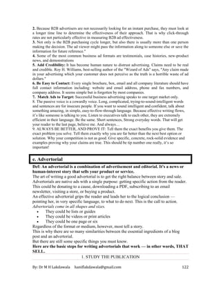 By: Dr M H Lakdawala haniflakdawala@gmail.com 122
2. Because B2B advertisers are not necessarily looking for an instant purchase, they must look at
a longer time line to determine the effectiveness of their approach. That is why click-through
rates are not particularly effective in measuring B2B ad effectiveness.
3. Not only is the B2B purchasing cycle longer, but also there is usually more than one person
making the decision. The ad viewer might pass the information along to someone else or save the
information for future reference."
4. Some of the most common business ad formats are testimonials, case histories, new-product
news, and demonstrations
5. Add Credibility: It has become human nature to distrust advertising. Claims need to be real
and credible. Roy H. Williams, best-selling author of the "Wizard of Ads" says, "Any claim made
in your advertising which your customer does not perceive as the truth is a horrible waste of ad
dollars."
6. Be Easy to Contact: Every single brochure, box, email and all company literature should have
full contact information including: website and email address, phone and fax numbers, and
company address. It seems simple but is forgotten by most companies.
7. Match Ads to Target: Successful business advertising speaks to one target market only.
8. The passive voice is a cowardly voice. Long, complicated, trying-to-sound-intelligent words
and sentences are for insecure people. If you want to sound intelligent and confident, talk about
something amazing, in simple, easy-to-flow-through language. Because effective writing flows,
it’s like someone is talking to you. Listen to executives talk to each other, they are extremely
efficient in their language. Be the same. Short sentences, Strong everyday words. That will get
your reader to the last page, believe me. And always…
9. ALWAYS BE BETTER, AND PROVE IT: Tell them the exact benefits you give them. The
exact problem you solve. Tell them exactly why you are far better than the next best option or
solution. Why your competition is not as good. Give specific, concrete, rock-solid evidence and
examples proving why your claims are true. This should be tip number one really, it’s so
important!
e. Advertorial
Def: An advertorial is a combination of advertisement and editorial. It's a news or
human-interest story that sells your product or service.
The art of writing a good advertorial is to get the right balance between story and sale.
Advertorials are native ads with a single purpose: getting specific action from the reader.
This could be donating to a cause, downloading a PDF, subscribing to an email
newsletter, visiting a store, or buying a product.
An effective advertorial grips the reader and leads her to the logical conclusion —
pointing her, in very specific language, to what to do next. This is the call to action.
Advertorials come in all shapes and sizes.
• They could be lists or guides
• They could be videos or print articles
• They could be one page or six
Regardless of the format or medium, however, most tell a story.
This is why there are so many similarities between the essential ingredients of a blog
post and an advertorial.
But there are still some specific things you must know.
Here are the basic steps for writing advertorials that work — in other words, THAT
SELL.
1. STUDY THE PUBLICATION
 