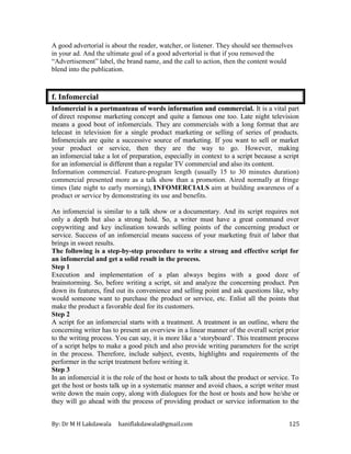 By: Dr M H Lakdawala haniflakdawala@gmail.com 125
A good advertorial is about the reader, watcher, or listener. They should see themselves
in your ad. And the ultimate goal of a good advertorial is that if you removed the
“Advertisement” label, the brand name, and the call to action, then the content would
blend into the publication.
f. Infomercial
Infomercial is a portmanteau of words information and commercial. It is a vital part
of direct response marketing concept and quite a famous one too. Late night television
means a good bout of infomercials. They are commercials with a long format that are
telecast in television for a single product marketing or selling of series of products.
Infomercials are quite a successive source of marketing. If you want to sell or market
your product or service, then they are the way to go. However, making
an infomercial take a lot of preparation, especially in context to a script because a script
for an infomercial is different than a regular TV commercial and also its content.
Information commercial. Feature-program length (usually 15 to 30 minutes duration)
commercial presented more as a talk show than a promotion. Aired normally at fringe
times (late night to early morning), INFOMERCIALS aim at building awareness of a
product or service by demonstrating its use and benefits.
An infomercial is similar to a talk show or a documentary. And its script requires not
only a depth but also a strong hold. So, a writer must have a great command over
copywriting and key inclination towards selling points of the concerning product or
service. Success of an infomercial means success of your marketing fruit of labor that
brings in sweet results.
The following is a step-by-step procedure to write a strong and effective script for
an infomercial and get a solid result in the process.
Step 1
Execution and implementation of a plan always begins with a good doze of
brainstorming. So, before writing a script, sit and analyze the concerning product. Pen
down its features, find out its convenience and selling point and ask questions like, why
would someone want to purchase the product or service, etc. Enlist all the points that
make the product a favorable deal for its customers.
Step 2
A script for an infomercial starts with a treatment. A treatment is an outline, where the
concerning writer has to present an overview in a linear manner of the overall script prior
to the writing process. You can say, it is more like a ‘storyboard’. This treatment process
of a script helps to make a good pitch and also provide writing parameters for the script
in the process. Therefore, include subject, events, highlights and requirements of the
performer in the script treatment before writing it.
Step 3
In an infomercial it is the role of the host or hosts to talk about the product or service. To
get the host or hosts talk up in a systematic manner and avoid chaos, a script writer must
write down the main copy, along with dialogues for the host or hosts and how he/she or
they will go ahead with the process of providing product or service information to the
 