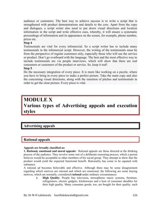 By: Dr M H Lakdawala haniflakdawala@gmail.com 126
audience or customers. The best way to achieve success is to write a script that is
strengthened with product demonstrations and details to the core. Apart from the copy
and dialogues, a script writer also need to put down visual directions and location
information in the script and write effective cues, whereby, it will ensure a systematic
proceedings of information and its appearance on the screen, for example, phone number,
prices etc.
Step 4
Testimonials are vital for every infomercial. So a script writer has to include many
testimonials in the infomercial script. However, the writing of the testimonials must be
from the perspective of regular customers only, especially those who will use the service
or product. Don’t go overboard with the language. The best and the most effective way to
include testimonials are via people interviews, which will show that there are real
consumers or customers of the product or service. So, keep it real!
Step 5
Do the necessary integration of every piece. It is more like working on a puzzle, where
you have to bring in every piece to make a perfect picture. Take the main copy and also
the concerning visual directions, along with the insertion of pitches and testimonials in
order to get the clear picture. Every piece is vital.
MODULE X
Various types of Advertising appeals and execution
styles
Advertising appeals
Rational appeals
Appeals are broadly classified as:
1. Rational, emotional and moral appeals: Rational appeals are those directed at the thinking
process of the audience. They involve some sort of a deliberate reasoning process, which a person
believes would be acceptable to other members of his social group. They attempt to show that the
product would yield the expected functional benefit. Rationality has come to be equated with
substance.
A rational ad becomes believable and effective. Although there may be some disagreement
regarding which motives are rational and which are emotional, the following are some buying
motives, which are normally, considered rational under ordinary circumstances:
i. High Quality: People buy television, stereophonic music systems, furniture,
refrigerators, electric gadgets; kitchenware and a host of consumer durables for
their high quality. Many consumer goods, too, are bought for their quality, such
 